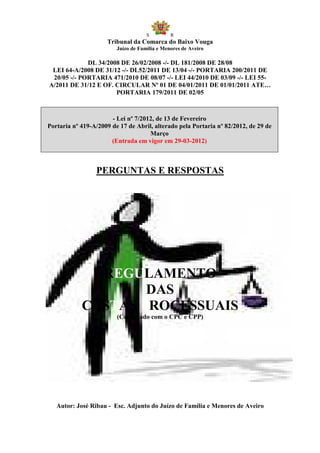 S         R
                     Tribunal da Comarca do Baixo Vouga
                         Juízo de Família e Menores de Aveiro

             DL 34/2008 DE 26/02/2008 -/- DL 181/2008 DE 28/08
 LEI 64-A/2008 DE 31/12 -/- DL52/2011 DE 13/04 -/- PORTARIA 200/2011 DE
 20/05 -/- PORTARIA 471/2010 DE 08/07 -/- LEI 44/2010 DE 03/09 -/- LEI 55-
A/2011 DE 31/12 E OF. CIRCULAR Nº 01 DE 04/01/2011 DE 01/01/2011 ATE…
                      PORTARIA 179/2011 DE 02/05



                       - Lei nº 7/2012, de 13 de Fevereiro
Portaria nº 419-A/2009 de 17 de Abril, alterado pela Portaria nº 82/2012, de 29 de
                                     Março
                       (Entrada em vigor em 29-03-2012)



                 PERGUNTAS E RESPOSTAS




              REGULAMENTO
                    DAS
            CUSTAS PROCESSUAIS
                         (Conjugado com o CPC e CPP)




   Autor: José Ribau - Esc. Adjunto do Juízo de Família e Menores de Aveiro
 