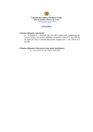 S            R
               Tribunal da Comarca do Baixo Vouga
                   Juízo de Família e Menores de Aveiro
                       Trabalho realizado pelo José Ribau
                               Escrivão Adjunto


                               CITAÇÕES


- Citações (Quando é efectuada)
       a) - A citação só é efectuada após ter sido comprovado o pagamento da
       taxa de justiça, nos termos definidos na portaria 138-a nº 1, do CPC ou
       ter junto aos autos o referido documento comprovativo – art. 150-A nº 6
       do CPC


- Citações (Quando é feita através dos meios electrónicos)
              a) – Art. 152 nº 8 e art. 228 nº 4 do CPC
 