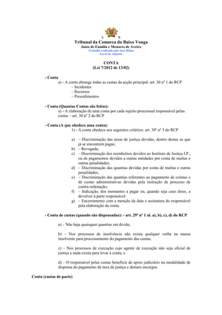 S            R
                          Tribunal da Comarca do Baixo Vouga
                               Juízo de Família e Menores de Aveiro
                                   Trabalho realizado pelo José Ribau
                                           Escrivão Adjunto


                                             CONTA
                                      (Lei 7/2012 de 13/02)

       - Conta
                 a) - A conta abrange todas as custas da acção principal: art. 30 nº 1 do RCP
                         – Incidentes
                         – Recursos
                         – Procedimentos

       - Conta (Quantas Contas são feitas):
              a) - A elaboração de uma conta por cada sujeito processual responsável pelas
              custas – art. 30 nº 2 do RCP

       - Conta (A que obedece uma conta):
                     1) - A conta obedece aos seguintes critérios: art. 30º nº 3 do RCP

                         a) – Discriminação das taxas de justiça devidas, dentro destas as que
                            já se encontrem pagas;
                         b) – Revogada;
                         c) – Discriminação dos reembolsos devidos ao Instituto de Justiça I.P.,
                            ou de pagamentos devidos a outras entidades por conta de multas e
                            outras penalidades;
                         d) – Discriminação das quantias devidas por conta de multas e outras
                            penalidades;
                         e) – Discriminação das quantias referentes ao pagamento de coimas e
                            de custas administrativas devidas pela instrução de processo de
                            contra ordenação;
                         f) – Indicação, dos montantes a pagar ou, quando seja caso disso, a
                            devolver à parte responsável:
                         g) – Encerramento com a menção da data e assinatura do responsável
                            pela elaboração da conta.

       - Conta de custas (quando são dispensadas): - art. 29º nº 1 al. a), b), c), d) do RCP

                 a) – Não haja quaisquer quantias em divida;

                 b) – Nos processos de insolvência não exista qualquer verba na massa
                 insolvente para processamento do pagamento das custas;

                 c) – Nos processos de execução cujo agente de execução não seja oficial de
                 justiça e nada exista para levar à conta; e

                 d) – O responsável pelas custas beneficie de apoio judiciário na modalidade de
                 dispensa do pagamento de taxa de justiça e demais encargos.

Conta (custas de parte)
 