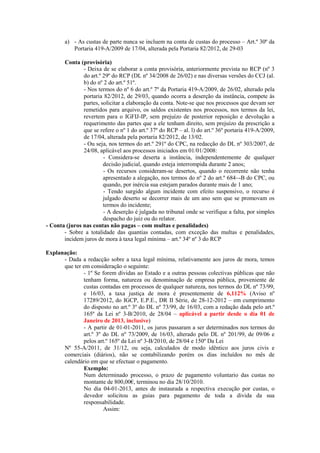 a) - As custas de parte nunca se incluem na conta de custas do processo – Art.º 30º da
           Portaria 419-A/2009 de 17/04, alterada pela Portaria 82/2012, de 29-03

       Conta (provisória)
               - Deixa de se elaborar a conta provisória, anteriormente prevista no RCP (nº 3
               do art.º 29º do RCP (DL nº 34/2008 de 26/02) e nas diversas versões do CCJ (al.
               b) do nº 2 do art.º 51º.
               - Nos termos do nº 6 do art.º 7º da Portaria 419-A/2009, de 26/02, alterado pela
               portaria 82/2012, de 29/03, quando ocorra a deserção da instância, compete às
               partes, solicitar a elaboração da conta. Note-se que nos processos que devam ser
               remetidos para arquivo, os saldos existentes nos processos, nos termos da lei,
               revertem para o IGFIJ-IP, sem prejuízo de posterior reposição e devolução a
               requerimento das partes que a ele tenham direito, sem prejuízo da prescrição a
               que se refere o nº 1 do art.º 37º do RCP – al. l) do art.º 36º portaria 419-A/2009,
               de 17/04, alterada pela portaria 82/2012, de 13/02.
               - Ou seja, nos termos do art.º 291º do CPC, na redacção do DL nº 303/2007, de
               24/08, aplicável aos processos iniciados em 01/01/2008:
                        - Considera-se deserta a instância, independentemente de qualquer
                        decisão judicial, quando esteja interrompida durante 2 anos;
                        - Os recursos consideram-se desertos, quando o recorrente não tenha
                        apresentado a alegação, nos termos do nº 2 do art.º 684~-B do CPC, ou
                        quando, por inércia sua estejam parados durante mais de 1 ano;
                        - Tendo surgido algum incidente com efeito suspensivo, o recurso é
                        julgado deserto se decorrer mais de um ano sem que se promovam os
                        termos do incidente;
                        - A deserção é julgada no tribunal onde se verifique a falta, por simples
                        despacho do juiz ou do relator.
- Conta (juros nas contas não pagas – com multas e penalidades)
       - Sobre a totalidade das quantias contadas, com exceção das multas e penalidades,
       incidem juros de mora à taxa legal mínima – art.º 34º nº 3 do RCP

Explanação:
      - Dada a redacção sobre a taxa legal mínima, relativamente aos juros de mora, temos
      que ter em consideração o seguinte:
              - 1º Se forem dívidas ao Estado e a outras pessoas colectivas públicas que não
              tenham forma, natureza ou denominação de empresa pública, proveniente de
              custas contadas em processos de qualquer natureza, nos termos do DL nº 73/99,
              e 16/03, a taxa justiça de mora é presentemente de 6,112% (Aviso nº
              17289/2012, do IGCP, E.P.E., DR II Série, de 28-12-2012 – em cumprimento
              do disposto no art.º 3º do DL nº 73/99, de 16/03, com a redação dada pelo art.º
              165º da Lei nº 3-B/2010, de 28/04 – aplicável a partir desde o dia 01 de
              Janeiro de 2013, inclusive)
              - A partir de 01-01-2011, os juros passaram a ser determinados nos termos do
              art.º 3º do DL nº 73/2009, de 16/03, alterado pelo DL nº 201/99, de 09/06 e
              pelos art.º 165º da Lei nº 3-B/2010, de 28/04 e 150º Da Lei
      Nº 55-A/2011, de 31/12, ou seja, calculados de modo idêntico aos juros civis e
      comerciais (diários), não se contabilizando porém os dias incluídos no mês de
      calendário em que se efectuar o pagamento.
              Exemplo:
              Num determinado processo, o prazo de pagamento voluntario das custas no
              montante de 800,00€, terminou no dia 28/10/2010.
              No dia 04-01-2013, antes de instaurada a respectiva execução por custas, o
              devedor solicitou as guias para pagamento de toda a divida da sua
              responsabilidade.
                       Assim:
 