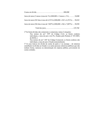 Custas em divida…………………………………………800,00€

Juros de mora (3 meses à taxa de 1%) (800,00€ x 3 meses x 1%) ……… 24,00€

Juros de mora (365 dias à taxa de 6,351%) (800,00€ x 365 x 6,351%) … 50,81€

Juros de mora (366 dias à taxa de 7,007%) (800,00€ x 366 x 7,007%) … 50,95€

               Total dos juros………………………. ………………...125,76€

2º Se forem dividas não comerciais e comerciais, temos 2 situações:
        Nos termos do art.º 559º do Código Civil, se forem credores
        individuais, a taxa de juro é de 4%, fixados pela Portaria nº 291/2003,
        de 08/04; e
        Nos termos do art.º 102º do Código Comercial, se forem credores não
        individuais, a taxa de juro é fixada semestralmente.
3º In casu trata-se de divida de custas de parte e/ ou encargo – de natureza
semelhante às dívidas ao Estado e as outras pessoas colectivas públicas que não
tenham forma, natureza ou denominação de empresa pública, proveniente de
custas contadas.
 