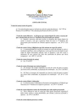 S            R
                         Tribunal da Comarca do Baixo Vouga
                             Juízo de Família e Menores de Aveiro
                                 Trabalho realizado pelo José Ribau
                                         Escrivão Adjunto


                                    CONTA DE CUSTAS

Conta de custas (custas de parte)

       a) - As custas de parte nunca se incluem na conta de custas do processo – Art.º 30º da
       Portaria 419-A/2009 de 17/04, alterada pela Portaria 82/2012, de 29-03


       - Conta de custas (Recurso – As despesas que surjam depois de aceite o recurso até
       que o mesmo baixe de novo à 1ª Instância são processadas por quem):
              a) - Quando o processo sobe para recurso, as despesas que surjam depois de
              aceite o recurso e até que o processo baixe de novo à 1ª Instância são
              processados pela Secretaria do Tribunal superior respectivo – art. 29º nº 2 do
              RCP

       - Conta de custas (Actos e diligências que não entram em regra de custas)
              a) – A responsabilidade do vencido no tocante às custas não abrange os actos e
              incidentes supérfluos, nem as diligências e actos que houverem de repetir-se por
              culpa de algum funcionário judicial, nem as despesas a que deu causa o
              adiamento de acto judicial por falta não justificada de pessoa que devia
              comparecer – art.- 448º nº 1 do CPC

       - Conta de custas (Isenção de custas)
              a) – Art. 4º do RCP


       - Conta de custas (Encargos nas custas de parte)
              a) – Os encargos são sempre imputados na conta de custas da parte ou partes
              que forem nelas condenadas, na proporção da condenação – art. 24 nº 2 do RCP.

               b) – No final, os encargos são imputados na conta de custas da parte ou partes
               que forem nelas condenadas, na proporção da condenação – art. 24º nº 2 do
               RCP.


       - Conta de custas (Onde é elaborada)
              a) – A conta de custas é elaborada na Secretaria correspondente ao Tribunal que
              funcionou em 1ª Instância no respectivo processo – art. 29º nº 1 do RCP.


       - Conta de custas (Quantas contas são efectuadas por cada sujeito processual)
              a) – Deve elaborar-se uma só conta por cada sujeito processual responsável
              pelas custas, multas e outras penalidades, que abranja o processo principal e
              apensos – art. 30º nº 2 do RCP.


       - Conta de custas (Quem processa a conta)
 