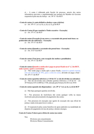 a) – A conta é elaborada pela Secção do processo, através dos meios
       informáticos previstos e regulamentados por portaria do Membro do Governo
       responsável pela área da Justiça – art. 30º nº 3 do RCP.


- Conta de custas (A conta definitiva obedece a que critérios)
       a) – Art. 30º nº 3, al. a), b), c), d), e), f), g) do RCP


- Conta de Custas (O que constitui o Titulo executivo - Execução)
       a) – Art. 35º nº 2 do RCP


- Conta de custas (Execução já em curso e o executado não possui mais bens e os
penhorados não são suficientes – Execução)
       a) – Art. 35º nº 5 do RCP


- Conta de custas (Quando o executado não possui bens – Execução)
       a) – Art. 35 nº 6 do RCP



- Conta de custas (Tem juros, com excepção das multas e penalidades)
       a) – Art. 34º nº 3 do RCP


- Conta de custas (Quando a multa não é paga no prazo fixado no nº 1, 2 do RCP,
onde é posta e qual é o acréscimo)
       a) – Não sendo paga a multa após o prazo fixado, respectiva quantia transita,
       com um acréscimo de 50%, para a conta de custas, devendo ser paga a final –
       Art. 28º nº 3 do RCP

- Conta de custas (quantias inferiores a 1/10 de UC se são devolvidas ou cobradas):
       a) – Não são devolvidas nem cobradas quantias inferiores a 1/10 da UC – art.
       38º Portaria 419-A/2009 de 17/04, alterada pela Portaria 82/2012 de 29/03

- Conta de custas (quando são dispensadas): - art. 29º nº 1 al. a), b), c), d) do RCP

       a) – Não haja quaisquer quantias em divida;

       b) – Nos processos de insolvência não exista qualquer verba na massa
       insolvente para processamento do pagamento das custas;

       c) – Nos processos de execução cujo agente de execução não seja oficial de
       justiça e nada exista para levar à conta; e

       d) – O responsável pelas custas beneficie de apoio judiciário na modalidade de
       dispensa do pagamento de taxa de justiça e demais encargos.

Conta de Custas (Valores para efeitos de custas (na conta)

       Nos:
               Divórcios sem consentimento
               Divórcios Mutuo Consentimento
 