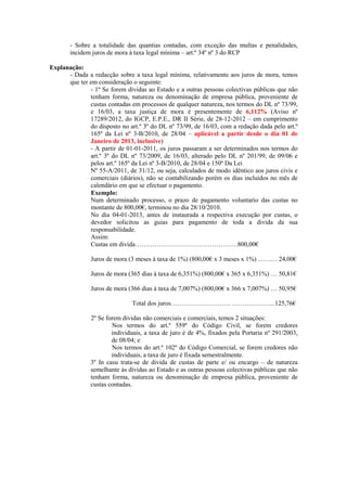 - Sobre a totalidade das quantias contadas, com exceção das multas e penalidades,
       incidem juros de mora à taxa legal mínima – art.º 34º nº 3 do RCP

Explanação:
      - Dada a redacção sobre a taxa legal mínima, relativamente aos juros de mora, temos
      que ter em consideração o seguinte:
              - 1º Se forem dívidas ao Estado e a outras pessoas colectivas públicas que não
              tenham forma, natureza ou denominação de empresa pública, proveniente de
              custas contadas em processos de qualquer natureza, nos termos do DL nº 73/99,
              e 16/03, a taxa justiça de mora é presentemente de 6,112% (Aviso nº
              17289/2012, do IGCP, E.P.E., DR II Série, de 28-12-2012 – em cumprimento
              do disposto no art.º 3º do DL nº 73/99, de 16/03, com a redação dada pelo art.º
              165º da Lei nº 3-B/2010, de 28/04 – aplicável a partir desde o dia 01 de
              Janeiro de 2013, inclusive)
              - A partir de 01-01-2011, os juros passaram a ser determinados nos termos do
              art.º 3º do DL nº 73/2009, de 16/03, alterado pelo DL nº 201/99, de 09/06 e
              pelos art.º 165º da Lei nº 3-B/2010, de 28/04 e 150º Da Lei
              Nº 55-A/2011, de 31/12, ou seja, calculados de modo idêntico aos juros civis e
              comerciais (diários), não se contabilizando porém os dias incluídos no mês de
              calendário em que se efectuar o pagamento.
              Exemplo:
              Num determinado processo, o prazo de pagamento voluntario das custas no
              montante de 800,00€, terminou no dia 28/10/2010.
              No dia 04-01-2013, antes de instaurada a respectiva execução por custas, o
              devedor solicitou as guias para pagamento de toda a divida da sua
              responsabilidade.
              Assim:
              Custas em divida…………………………………………800,00€

               Juros de mora (3 meses à taxa de 1%) (800,00€ x 3 meses x 1%) ……… 24,00€

               Juros de mora (365 dias à taxa de 6,351%) (800,00€ x 365 x 6,351%) … 50,81€

               Juros de mora (366 dias à taxa de 7,007%) (800,00€ x 366 x 7,007%) … 50,95€

                              Total dos juros………………………. ………………...125,76€

               2º Se forem dividas não comerciais e comerciais, temos 2 situações:
                       Nos termos do art.º 559º do Código Civil, se forem credores
                       individuais, a taxa de juro é de 4%, fixados pela Portaria nº 291/2003,
                       de 08/04; e
                       Nos termos do art.º 102º do Código Comercial, se forem credores não
                       individuais, a taxa de juro é fixada semestralmente.
               3º In casu trata-se de divida de custas de parte e/ ou encargo – de natureza
               semelhante às dívidas ao Estado e as outras pessoas colectivas públicas que não
               tenham forma, natureza ou denominação de empresa pública, proveniente de
               custas contadas.
 