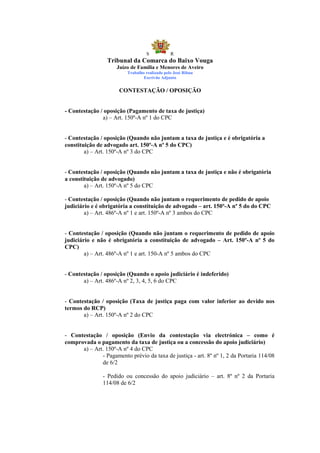 S            R
                 Tribunal da Comarca do Baixo Vouga
                     Juízo de Família e Menores de Aveiro
                          Trabalho realizado pelo José Ribau
                                  Escrivão Adjunto


                      CONTESTAÇÃO / OPOSIÇÃO


- Contestação / oposição (Pagamento de taxa de justiça)
               a) – Art. 150º-A nº 1 do CPC


- Contestação / oposição (Quando não juntam a taxa de justiça e é obrigatória a
constituição de advogado art. 150º-A nº 5 do CPC)
        a) – Art. 150º-A nº 3 do CPC


- Contestação / oposição (Quando não juntam a taxa de justiça e não é obrigatória
a constituição de advogado)
        a) – Art. 150º-A nº 5 do CPC

- Contestação / oposição (Quando não juntam o requerimento de pedido de apoio
judiciário e é obrigatória a constituição de advogado – art. 150º-A nº 5 do do CPC
        a) – Art. 486º-A nº 1 e art. 150º-A nº 3 ambos do CPC


- Contestação / oposição (Quando não juntam o requerimento de pedido de apoio
judiciário e não é obrigatória a constituição de advogado – Art. 150º-A nº 5 do
CPC)
        a) – Art. 486º-A nº 1 e art. 150-A nº 5 ambos do CPC


- Contestação / oposição (Quando o apoio judiciário é indeferido)
       a) – Art. 486º-A nº 2, 3, 4, 5, 6 do CPC


- Contestação / oposição (Taxa de justiça paga com valor inferior ao devido nos
termos do RCP)
       a) – Art. 150º-A nº 2 do CPC


- Contestação / oposição (Envio da contestação via electrónica – como é
comprovada o pagamento da taxa de justiça ou a concessão do apoio judiciário)
      a) – Art. 150º-A nº 4 do CPC
              - Pagamento prévio da taxa de justiça - art. 8º nº 1, 2 da Portaria 114/08
              de 6/2

                - Pedido ou concessão do apoio judiciário – art. 8º nº 2 da Portaria
                114/08 de 6/2
 
