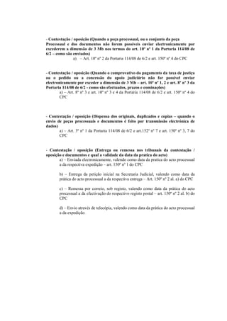 - Contestação / oposição (Quando a peça processual, ou o conjunto da peça
Processual e dos documentos não forem possíveis enviar electronicamente por
excederem a dimensão de 3 Mb nos termos do art. 10º nº 1 da Portaria 114/08 de
6/2 – como são enviados)
                a) – Art. 10º nº 2 da Portaria 114/08 de 6/2 e art. 150º nº 4 do CPC


- Contestação / oposição (Quando o comprovativo do pagamento da taxa de justiça
ou o pedido ou a concessão do apoio judiciário não for possível enviar
electronicamente por exceder a dimensão de 3 Mb – art. 10º nº 1, 2 e art. 8º nº 3 da
Portaria 114/08 de 6/2 - como são efectuados, prazos e cominações)
        a) – Art. 8º nº 3 e art. 10º nº 3 e 4 da Portaria 114/08 de 6/2 e art. 150º nº 4 do
        CPC



- Contestação / oposição (Dispensa dos originais, duplicados e copias – quando o
envio de peças processuais e documentos é feito por transmissão electrónica de
dados)
       a) – Art. 3º nº 1 da Portaria 114/08 de 6/2 e art.152º nº 7 e art. 150º nº 3, 7 do
       CPC


- Contestação / oposição (Entrega ou remessa nos tribunais da contestação /
oposição e documentos e qual a validade da data da pratica do acto)
       a) – Enviada electronicamente, valendo como data da pratica do acto processual
       a da respectiva expedição – art. 150º nº 1 do CPC

        b) – Entrega da petição inicial na Secretaria Judicial, valendo como data da
        prática do acto processual a da respectiva entrega – Art. 150º nº 2 al. a) do CPC

        c) – Remessa por correio, sob registo, valendo como data da prática do acto
        processual a da efectivação do respectivo registo postal – art. 150º nº 2 al. b) do
        CPC

        d) – Envio através de telecópia, valendo como data da prática do acto processual
        a da expedição.
 