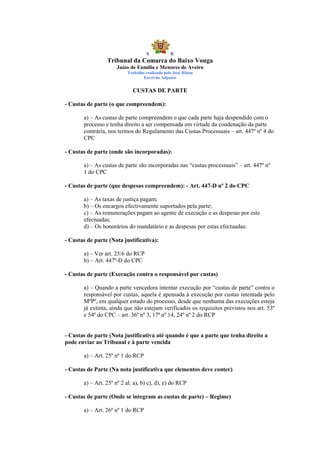 S            R
                 Tribunal da Comarca do Baixo Vouga
                      Juízo de Família e Menores de Aveiro
                          Trabalho realizado pelo José Ribau
                                  Escrivão Adjunto


                             CUSTAS DE PARTE

- Custas de parte (o que compreendem):

       a) – As custas de parte compreendem o que cada parte haja despendido com o
       processo e tenha direito a ser compensada em virtude da condenação da parte
       contrária, nos termos do Regulamento das Custas Processuais – art. 447º nº 4 do
       CPC

- Custas de parte (onde são incorporadas):

       a) – As custas de parte são incorporadas nas “custas processuais” – art. 447º nº
       1 do CPC

- Custas de parte (que despesas compreendem): - Art. 447-D nº 2 do CPC

       a) – As taxas de justiça pagam;
       b) – Os encargos efectivamente suportados pela parte;
       c) – As remunerações pagam ao agente de execução e as despesas por este
       efectuadas;
       d) – Os honorários do mandatário e as despesas por estas efectuadas:

- Custas de parte (Nota justificativa):

       a) – Ver art. 25/6 do RCP
       b) – Art. 447º-D do CPC

- Custas de parte (Execução contra o responsável por custas)

       a) – Quando a parte vencedora intentar execução por “custas de parte” contra o
       responsável por custas, aquela é apensada à execução por custas intentada pelo
       MºPº, em qualquer estado do processo, desde que nenhuma das execuções esteja
       já extinta, ainda que não estejam verificados os requisitos previstos nos art. 53º
       e 54º do CPC – art. 36º nº 3, 17ª nº 14, 24º nº 2 do RCP


- Custas de parte (Nota justificativa até quando é que a parte que tenha direito a
pode enviar ao Tribunal e à parte vencida

       a) – Art. 25º nº 1 do RCP

- Custas de Parte (Na nota justificativa que elementos deve conter)

       a) – Art. 25º nº 2 al. a), b) c), d), e) do RCP

- Custas de parte (Onde se integram as custas de parte) – Regime)

       a) – Art. 26º nº 1 do RCP
 