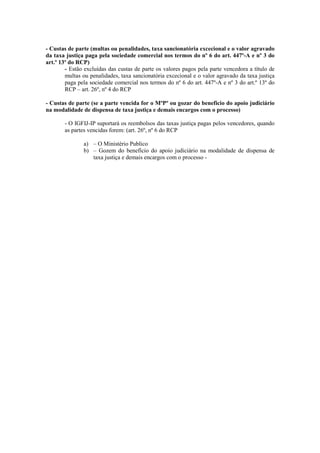 - Custas de parte (multas ou penalidades, taxa sancionatória excecional e o valor agravado
da taxa justiça paga pela sociedade comercial nos termos do nº 6 do art. 447º-A e nº 3 do
art.º 13º do RCP)
        - Estão excluídas das custas de parte os valores pagos pela parte vencedora a título de
        multas ou penalidades, taxa sancionatória excecional e o valor agravado da taxa justiça
        paga pela sociedade comercial nos termos do nº 6 do art. 447º-A e nº 3 do art.º 13º do
        RCP – art. 26º, nº 4 do RCP

- Custas de parte (se a parte vencida for o MºPº ou gozar do beneficio do apoio judiciário
na modalidade de dispensa de taxa justiça e demais encargos com o processo)

       - O IGFIJ-IP suportará os reembolsos das taxas justiça pagas pelos vencedores, quando
       as partes vencidas forem: (art. 26º, nº 6 do RCP

               a) – O Ministério Publico
               b) – Gozem do benefício do apoio judiciário na modalidade de dispensa de
                  taxa justiça e demais encargos com o processo -
 