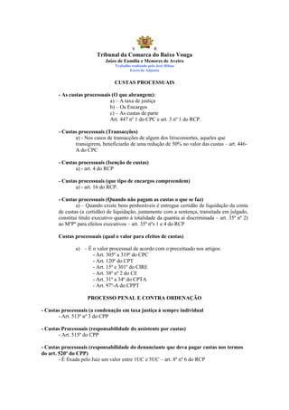 S            R
                         Tribunal da Comarca do Baixo Vouga
                             Juízo de Família e Menores de Aveiro
                                 Trabalho realizado pelo José Ribau
                                         Escrivão Adjunto


                                 CUSTAS PROCESSUAIS

       - As custas processuais (O que abrangem):
                              a) – A taxa de justiça
                              b) – Os Encargos
                              c) – As custas de parte
                              Art. 447 nº 1 do CPC e art. 3 nº 1 do RCP.

       - Custas processuais (Transacções)
              a) - Nos casos de transacções de algum dos litisconsortes, aqueles que
              transigirem, beneficiarão de uma redução de 50% no valor das custas – art. 446-
              A do CPC

       - Custas processuais (Isenção de custas)
              a) - art. 4 do RCP

       - Custas processuais (que tipo de encargos compreendem)
              a) - art. 16 do RCP.

       - Custas processuais (Quando não pagam as custas o que se faz)
               a) – Quando existe bens penhoráveis é entregue certidão de liquidação da conta
       de custas (a certidão) de liquidação, juntamente com a sentença, transitada em julgado,
       constitui titulo executivo quanto à totalidade da quantia aí discriminada – art. 35º nº 2)
       ao MºPº para efeitos executivos – art. 35º nºs 1 e 4 do RCP

       Custas processuais (qual o valor para efeitos de custas)

               a) – È o valor processual de acordo com o preceituado nos artigos:
                      - Art. 305º a 319º do CPC
                      - Art. 120º do CPT
                      - Art. 15º e 301º do CIRE
                      - Art. 38º nº 2 do CE
                      - Art. 31º a 34º do CPTA
                      - Art. 97º-A do CPPT

                    PROCESSO PENAL E CONTRA ORDENAÇÃO

- Custas processuais (a condenação em taxa justiça à sempre individual
       - Art. 513º nº 3 do CPP

- Custas Processuais (responsabilidade do assistente por custas)
       - Art. 515º do CPP

- Custas processuais (responsabilidade do denunciante que deva pagar custas nos termos
do art. 520º do CPP)
        - É fixada pelo Juiz um valor entre 1UC e 5UC – art. 8º nº 6 do RCP
 