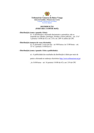 S            R
                  Tribunal da Comarca do Baixo Vouga
                      Juízo de Família e Menores de Aveiro
                           Trabalho realizado pelo José Ribau
                                   Escrivão Adjunto


                             DISTRIBUIÇÃO
                        (PORTARIA 114/08 DE 06/02)

- Distribuição (como e quando é feita):
                a) - A distribuição é efectuada diariamente e automática, não se
                suspende nos sábados, domingos, feriados e férias judiciais – art. 15 nº
                1 portaria 114/08 de 6/2 e art. 214 e art. 209º-A ambos do CPC

- Distribuição (numero de vezes efectuada):
                a) - É efectuada 2 vezes por dia – às 9:00 horas e às 13:00 horas – art.
                15º nº 2 portaria 114/08 de 6/2

- Distribuição (como e quando é feita a publicidade):

                a) - A publicidade dos resultados da distribuição é diária por meio de

                pauta e efectuada no endereço electrónico http://www.tribunaisnet.mj.pt

                , às 16:00 horas – art. 16 portaria 114/08 de 6/2 e art. 219 do CPC
 