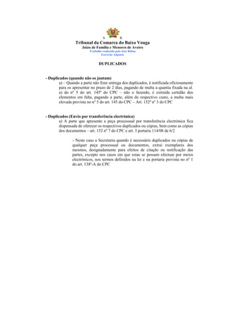 S            R
                 Tribunal da Comarca do Baixo Vouga
                     Juízo de Família e Menores de Aveiro
                          Trabalho realizado pelo José Ribau
                                  Escrivão Adjunto


                                DUPLICADOS


- Duplicados (quando não os juntam)
        a) – Quando a parte não fizer entrega dos duplicados, é notificada oficiosamente
        para os apresentar no prazo de 2 dias, pagando de multa a quantia fixada na al.
        a) do nº 5 do art. 145º do CPC – não o fazendo, é extraída certidão dos
        elementos em falta, pagando a parte, além do respectivo custo, a multa mais
        elevada prevista no nº 5 do art. 145 do CPC – Art. 152º nº 3 do CPC


- Duplicados (Envio por transferência electrónica)
        a) A parte que apresente a peça processual por transferência electrónica fica
        dispensada de oferecer os respectivos duplicados ou cópias, bem como as cópias
        dos documentos – art. 152 nº 7 do CPC e art. 3 portaria 114/08 de 6/2

               - Neste caso a Secretaria quando é necessário duplicados ou cópias de
               qualquer peça processual ou documentos, extrai exemplares dos
               mesmos, designadamente para efeitos de citação ou notificação das
               partes, excepto nos casos em que estas se possam efectuar por meios
               electrónicos, nos termos definidos na lei e na portaria prevista no nº 1
               do art. 138º-A do CPC
 