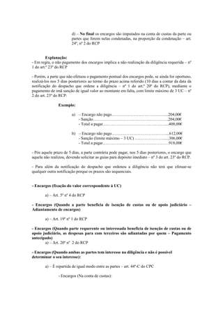 d) – No final os encargos são imputados na conta de custas da parte ou
                        partes que forem nelas condenadas, na proporção da condenação – art.
                        24º, nº 2 do RCP


         Explanação:
- Em regra, o não pagamento dos encargos implica a não realização da diligência requerida – nº
1 do art.º 23º do RCP

- Porém, a parte que não efetuou o pagamento pontual dos encargos pode, se ainda for oportuno,
realizá-los nos 5 dias posteriores ao termo do prazo acima referido (10 dias a contar da data da
notificação do despacho que ordene a diligência – nº 1 do art.º 20º do RCP), mediante o
pagamento de imã sanção de igual valor ao montante em falta, com limite máximo de 3 UC – nº
2 do art. 23º do RCP:

                Exemplo:

                        a) – Encargo não pago…………………………………...204,00€
                           - Sanção……………………………………………….204,00€
                           - Total a pagar………………………………………....408,00€

                        b) – Encargo não pago…………………………………....612,00€
                           - Sanção (limite máximo – 3 UC) ………………….....306,00€
                           - Total a pagar…………………………………………918,00€

- Pós aquele prazo de 5 dias, a parte contrária pode pagar, nos 5 dias posteriores, o encargo que
aquela não realizou, devendo solicitar as guias para depósito imediato – nº 3 do art. 23º do RCP.

- Para além da notificação do despacho que ordenou a diligência não terá que efetuar-se
qualquer outra notificação porque os prazos são sequenciais.


- Encargos (fixação do valor correspondente à UC)

        a) – Art. 5º nº 4 do RCP

- Encargos (Quando a parte beneficia de isenção de custas ou de apoio judiciário –
Adiantamento de encargos)

        a) – Art. 19º nº 1 do RCP

- Encargos (Quando parte requerente ou interessada beneficia de isenção de custas ou de
apoio judiciário, as despesas para com terceiros são adiantadas por quem – Pagamento
antecipado)
       a) – Art. 20º nº 2 do RCP

- Encargos (Quando ambas as partes tem interesse na diligência e não é possível
determinar o seu interesse):

        a) – È repartida de igual modo entre as partes – art. 44º-C do CPC

                - Encargos (Na conta de custas):
 