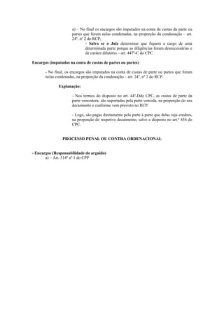 a) – No final os encargos são imputados na conta de custas da parte ou
                      partes que forem nelas condenadas, na proporção da condenação – art.
                      24º, nº 2 do RCP;
                               - Salvo se o Juiz determinar que fiquem a cargo de uma
                               determinada parte porque as diligências foram desnecessárias e
                               de caráter dilatório – art. 447º-C do CPC

Encargos (imputados na conta de custas de partes ou partes)

       - No final, os encargos são imputados na conta de custas de parte ou partes que foram
       nelas condenadas, na proporção da condenação – art. 24º, nº 2 do RCP.

              Explanação:

                      - Nos termos do disposto no art. 44º-Ddo CPC, as custas de parte da
                      parte vencedora, são suportadas pela parte vencida, na proporção do seu
                      decaimento e conforme vem previsto no RCP.

                      - Logo, são pagas diretamente pela parte à parte que delas seja credora,
                      na proporção do respetivo decaimento, salvo o disposto no art.º 454 do
                      CPC.


                PROCESSO PENAL OU CONTRA ORDENACIONAL


- Encargos (Responsabilidade do arguido)
       a) – Art. 514º nº 1 do CPP
 