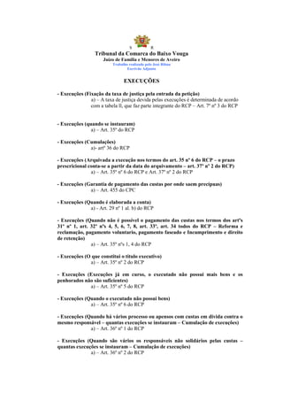 S            R
                 Tribunal da Comarca do Baixo Vouga
                     Juízo de Família e Menores de Aveiro
                          Trabalho realizado pelo José Ribau
                                  Escrivão Adjunto


                                EXECUÇÕES

- Execuções (Fixação da taxa de justiça pela entrada da petição)
               a) – A taxa de justiça devida pelas execuções é determinada de acordo
               com a tabela ll, que faz parte integrante do RCP – Art. 7º nº 3 do RCP


- Execuções (quando se instauram)
               a) – Art. 35º do RCP

- Execuções (Cumulações)
              a)- artº 36 do RCP

- Execuções (Arquivada a execução nos termos do art. 35 nº 6 do RCP – o prazo
prescricional conta-se a partir da data do arquivamento – art. 37º nº 2 do RCP)
               a) – Art. 35º nº 6 do RCP e Art. 37º nº 2 do RCP

- Execuções (Garantia de pagamento das custas por onde saem precípuas)
              a) – Art. 455 do CPC

- Execuções (Quando é elaborada a conta)
              a) - Art. 29 nº 1 al. b) do RCP

- Execuções (Quando não é possível o pagamento das custas nos termos dos artºs
31º nº 1, art. 32º nºs 4, 5, 6, 7, 8, art. 33º, art. 34 todos do RCP – Reforma e
reclamação, pagamento voluntario, pagamento faseado e Incumprimento e direito
de retenção)
               a) – Art. 35º nºs 1, 4 do RCP

- Execuções (O que constitui o titulo executivo)
              a) – Art. 35º nº 2 do RCP

- Execuções (Execuções já em curso, o executado não possui mais bens e os
penhorados não são suficientes)
             a) – Art. 35º nº 5 do RCP

- Execuções (Quando o executado não possui bens)
              a) – Art. 35º nº 6 do RCP

- Execuções (Quando há vários processo ou apensos com custas em divida contra o
mesmo responsável – quantas execuções se instauram – Cumulação de execuções)
              a) – Art. 36º nº 1 do RCP

- Execuções (Quando são vários os responsáveis não solidários pelas custas –
quantas execuções se instauram – Cumulação de execuções)
              a) – Art. 36º nº 2 do RCP
 