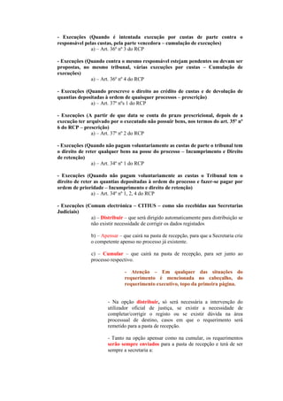 - Execuções (Quando é intentada execução por custas de parte contra o
responsável pelas custas, pela parte vencedora – cumulação de execuções)
               a) – Art. 36º nº 3 do RCP

- Execuções (Quando contra o mesmo responsável estejam pendentes ou devam ser
propostas, no mesmo tribunal, várias execuções por custas – Cumulação de
execuções)
              a) – Art. 36º nº 4 do RCP

- Execuções (Quando prescreve o direito ao crédito de custas e de devolução de
quantias depositadas à ordem de quaisquer processos – prescrição)
              a) – Art. 37º nºs 1 do RCP

- Execuções (A partir de que data se conta do prazo prescricional, depois de a
execução ter arquivado por o executado não possuir bens, nos termos do art. 35º nº
6 do RCP – prescrição)
               a) – Art. 37º nº 2 do RCP

- Execuções (Quando não pagam voluntariamente as custas de parte o tribunal tem
o direito de reter qualquer bens na posse do processo – Incumprimento e Direito
de retenção)
                a) – Art. 34º nº 1 do RCP

- Execuções (Quando não pagam voluntariamente as custas o Tribunal tem o
direito de reter as quantias depositadas à ordem do processo e fazer-se pagar por
ordem de prioridade – Incumprimento e direito de retenção)
                a) – Art. 34º nº 1, 2, 4 do RCP

- Execuções (Comum electrónica – CITIUS – como são recebidas nas Secretarias
Judiciais)
              a) – Distribuir – que será dirigido automaticamente para distribuição se
              não existir necessidade de corrigir os dados registados

               b) – Apensar – que cairá na pasta de recepção, para que a Secretaria crie
               o competente apenso no processo já existente.

               c) – Cumular – que cairá na pasta de recepção, para ser junto ao
               processo respectivo.

                               - Atenção – Em qualquer das situações do
                               requerimento é mencionada no cabeçalho, do
                               requerimento executivo, topo da primeira página.


                       - Na opção distribuir, só será necessária a intervenção do
                       utilizador oficial de justiça, se existir a necessidade de
                       completar/corrigir o registo ou se existir dúvida na área
                       processual de destino, casos em que o requerimento será
                       remetido para a pasta de recepção.

                       - Tanto na opção apensar como na cumular, os requerimentos
                       serão sempre enviados para a pasta de recepção e terá de ser
                       sempre a secretaria a:
 