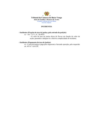 S            R
                 Tribunal da Comarca do Baixo Vouga
                     Juízo de Família e Menores de Aveiro
                          Trabalho realizado pelo José Ribau
                                  Escrivão Adjunto


                                 INCIDENTES


- Incidentes (Fixação da taxa de justiça, pela entrada da petição):
        a) – Art. 7º nº 1, 4, 7 do RCP
                - O valor da taxa de justiça deixa de fixa-se em função do valor da
                acção, passando a adequar-se a efectiva complexidade do incidente,

- Incidentes (Pagamento da taxa de justiça):
        a) - A taxa de justiça é paga pelo requerente e havendo oposição, pelo requerido
        art. 453 nº 1 do CPC.
 