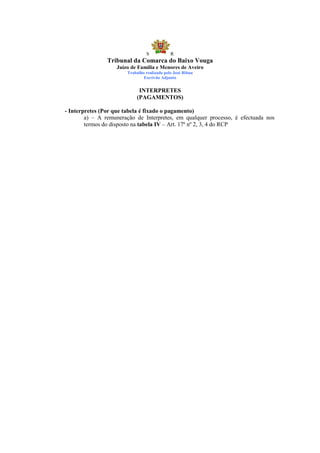 S            R
                Tribunal da Comarca do Baixo Vouga
                   Juízo de Família e Menores de Aveiro
                       Trabalho realizado pelo José Ribau
                               Escrivão Adjunto


                            INTERPRETES
                           (PAGAMENTOS)

- Interpretes (Por que tabela é fixado o pagamento)
        a) – A remuneração de Interpretes, em qualquer processo, é efectuada nos
        termos do disposto na tabela IV – Art. 17º nº 2, 3, 4 do RCP
 
