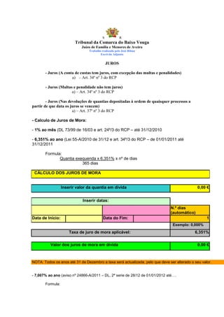 S            R
                         Tribunal da Comarca do Baixo Vouga
                            Juízo de Família e Menores de Aveiro
                                Trabalho realizado pelo José Ribau
                                        Escrivão Adjunto


                                             JUROS

       - Juros (A conta de custas tem juros, com excepção das multas e penalidades)
                      a) – Art. 34º nº 3 do RCP

       - Juros (Multas e penalidade não tem juros)
                      a) – Art. 34º nº 3 do RCP

        - Juros (Nas devoluções de quantias depositadas à ordem de quaisquer processos a
partir de que data os juros se vencem)
                       a) – Art. 37º nº 3 do RCP

- Calculo de Juros de Mora:

- 1% ao mês (DL 73/99 de 16/03 e art. 24º/3 do RCP – até 31/12/2010

- 6,351% ao ano (Lei 55-A/2010 de 31/12 e art. 34º/3 do RCP – de 01/01/2011 até
31/12/2011

       Formula:
              Quantia exequenda x 6,351% x nº de dias
                         365 dias

 CÁLCULO DOS JUROS DE MORA


                  Inserir valor da quantia em dívida                                           0,00 €


                             Inserir datas:
                                                                               N.º dias
                                                                               (automático)
Data de Início:                           Data do Fim:                                              1
                                                                                Exemplo: 0,000%

                      Taxa de juro de mora aplicável:                                        6,351%


          Valor dos juros de mora em dívida                                                    0,00 €



NOTA: Todos os anos até 31 de Dezembro a taxa será actualizada, pelo que deve ser alterado o seu valor.


- 7,007% ao ano (aviso nº 24866-A/2011 – DL, 2ª serie de 28/12 de 01/01/2012 até….

       Formula:
 