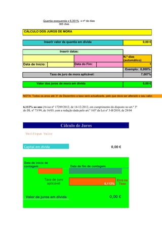 Quantia exequenda x 6,351% x nº de dias
                           365 dias

CÁLCULO DOS JUROS DE MORA


                Inserir valor da quantia em dívida                                             0,00 €


                             Inserir datas:
                                                                               N.º dias
                                                                               (automático)
Data de Início:                         Data do Fim:                                                1
                                                                                Exemplo: 0,000%
                     Taxa de juro de mora aplicável:                                         7,007%


          Valor dos juros de mora em dívida                                                    0,00 €



NOTA: Todos os anos até 31 de Dezembro a taxa será actualizada, pelo que deve ser alterado o seu valor.



6,112% ao ano (Aviso nº 17289/2012, de 14-12-2012, em cumprimento do disposto no art.º 3º
do DL nº 73/99, de 16/03, com a redação dada pelo art.º 165º da Lei nº 3-B/2010, de 28/04




                             Cálculo de Juros
 Verifique Valor                                                                      VERDADEIRO




Capital em dívida                                                    0,00 €



Data de início de
contagem                             Data de fim de contagem



                Taxa de juro                                              Erro na
                 aplicável                                      6,112%     Taxa VERDADEIRO



  Valor de juros em dívida                                          0,00 €
 