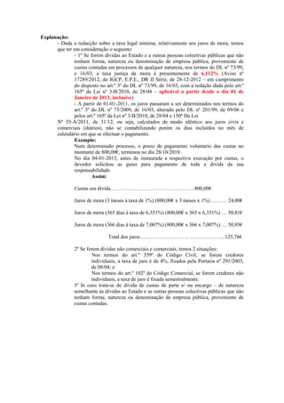 Explanação:
      - Dada a redacção sobre a taxa legal mínima, relativamente aos juros de mora, temos
      que ter em consideração o seguinte:
              - 1º Se forem dívidas ao Estado e a outras pessoas colectivas públicas que não
              tenham forma, natureza ou denominação de empresa pública, proveniente de
              custas contadas em processos de qualquer natureza, nos termos do DL nº 73/99,
              e 16/03, a taxa justiça de mora é presentemente de 6,112% (Aviso nº
              17289/2012, do IGCP, E.P.E., DR II Série, de 28-12-2012 – em cumprimento
              do disposto no art.º 3º do DL nº 73/99, de 16/03, com a redação dada pelo art.º
              165º da Lei nº 3-B/2010, de 28/04 – aplicável a partir desde o dia 01 de
              Janeiro de 2013, inclusive)
              - A partir de 01-01-2011, os juros passaram a ser determinados nos termos do
              art.º 3º do DL nº 73/2009, de 16/03, alterado pelo DL nº 201/99, de 09/06 e
              pelos art.º 165º da Lei nº 3-B/2010, de 28/04 e 150º Da Lei
      Nº 55-A/2011, de 31/12, ou seja, calculados de modo idêntico aos juros civis e
      comerciais (diários), não se contabilizando porém os dias incluídos no mês de
      calendário em que se efectuar o pagamento.
              Exemplo:
              Num determinado processo, o prazo de pagamento voluntario das custas no
              montante de 800,00€, terminou no dia 28/10/2010.
              No dia 04-01-2013, antes de instaurada a respectiva execução por custas, o
              devedor solicitou as guias para pagamento de toda a divida da sua
              responsabilidade.
                       Assim:

               Custas em divida…………………………………………800,00€

               Juros de mora (3 meses à taxa de 1%) (800,00€ x 3 meses x 1%) ……… 24,00€

               Juros de mora (365 dias à taxa de 6,351%) (800,00€ x 365 x 6,351%) … 50,81€

               Juros de mora (366 dias à taxa de 7,007%) (800,00€ x 366 x 7,007%) … 50,95€

                              Total dos juros………………………. ………………...125,76€

               2º Se forem dividas não comerciais e comerciais, temos 2 situações:
                       Nos termos do art.º 559º do Código Civil, se forem credores
                       individuais, a taxa de juro é de 4%, fixados pela Portaria nº 291/2003,
                       de 08/04; e
                       Nos termos do art.º 102º do Código Comercial, se forem credores não
                       individuais, a taxa de juro é fixada semestralmente.
               3º In casu trata-se de divida de custas de parte e/ ou encargo – de natureza
               semelhante às dívidas ao Estado e as outras pessoas colectivas públicas que não
               tenham forma, natureza ou denominação de empresa pública, proveniente de
               custas contadas.
 