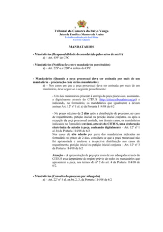 S            R
                  Tribunal da Comarca do Baixo Vouga
                      Juízo de Família e Menores de Aveiro
                           Trabalho realizado pelo José Ribau
                                   Escrivão Adjunto


                               MANDATARIOS

- Mandatários (Responsabilidade do mandatário pelos actos de má fé)
      a) – Art. 459º do CPC

- Mandatários (Notificações entre mandatários constituídos)
      a) – Art. 229º-a e 260º-a ambos do CPC


- Mandatários (Quando a peça processual deva ser assinada por mais de um
mandatário – procuração com vários mandatários)
      a) – Nos casos em que a peça processual deva ser assinada por mais de um
      mandatário, deve seguir-se o seguinte procedimento:

                - Um dos mandatários procede à entrega da peça processual, assinando-
                a digitalmente através do CITIUS (http://citius.tribunaisnet.mj.pt) e
                indicando, no formulário, os mandatários que igualmente a devam
                assinar Art. 12º nº 1 al. a) da Portaria 114/08 de 6/2

                - No prazo máximo de 2 dias após a distribuição do processo, no caso
                de requerimento, petição inicial ou petição inicial conjunta, ou após a
                recepção da peça processual enviada, nos demais casos, os mandatários
                indicados no formulário enviam, através do CITIUS, uma declaração
                electrónica de adesão à peça, assinando digitalmente – Art. 12º nº 1
                al. b) da Portaria 114/08 de 6/2
                Nos casos de não adesão por parte dos mandatários indicados no
                formulário no prazo de 2 dias, considera-se que a peça processual não
                foi apresentada e anula-se a respectiva distribuição nos casos de
                requerimento, petição inicial ou petição inicial conjunta – Art. 12º nº 3
                da Portaria 114/08 de 6/2

                Atenção – A apresentação da peça por mais de um advogado através do
                CITIUS esta dependente do registo prévio de todos os mandatários que
                apresentem a peça, nos termos do nº 2 do art. 4 da Portaria 114/08 de
                6/2.


- Mandatários (Consulta do processo por advogado)
      a) – Art. 22º nº 1 al. a), b), 2, 3, da Portaria 114/08 de 6/2
 