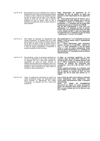Art.º 8.º n.º 10   Nos processos em que a redacção que é dada ao               Estão dispensadas do pagamento da 2.ª
                   Regulamento das Custas Processuais pela presente            prestação da taxa de justiça, as ações que
                   lei passa a prever a dispensa do pagamento prévio           passaram a estar dispensadas do seu pagamento
                   da taxa de justiça não há lugar à sua dispensa,             prévio.
                   excepto se ainda não tiver sido paga a segunda              Ex.: - Numa determinada ação de divórcio, sem o
                   prestação da taxa de justiça, caso em que a                 consentimento do outro cônjuge, com o valor de
                   dispensa de pagamento prévio se aplica apenas a             € 30.000,01, iniciada em 21-dez-2011, o autor
                   esta prestação.                                             autoliquidou a 1.ª prestação taxa de justiça pelo
                                                                               impulso processual no montante de € 306,00.
                                                                               Nos 90 dias subsequentes o autor teria que
                                                                               autoliquidar a 2.ª prestação da taxa de justiça.
                                                                               Porém, como no dia 29-mar-2012 entrou em vigor
                                                                               a nova redação do RCP, o autor fica dispensado
                                                                               do pagamento da 2.ª prestação da taxa de justiça
                                                                               – alínea e) do n.º 1 do art.º 15.º do RCP.


Art.º 8.º n.º 11   Para efeitos de aplicação do Regulamento das                São equiparadas à 1.ª e 2.ª prestações da taxa de
                   Custas Processuais, na redacção que lhe é dada              justiça, a taxa de justiça inicial e subsequentes
                   pela presente lei, aos processos iniciados antes de         previstas no CCJ.
                   20 de Abril de 2009, a taxa de justiça inicial é            Ex.: - Numa determinada ação declarativa
                   equiparada à primeira prestação da taxa de justiça e        sumária, iniciada em 13-Jan-2009 – vigência do
                   a taxa de justiça subsequente é equiparada à                CCJ –, o autor autoliquidou a taxa de justiça
                   segunda prestação da taxa de justiça.                       inicial e a taxa de justiça subsequente. Estas
                                                                               taxas de justiça equiparam-se à 1.ª prestação da
                                                                               taxa de justiça e à 2.ª prestação da taxa de justiça,
                                                                               respectivamente.


Art.º 8.º n.º 12   São aplicáveis a todos os processos pendentes as            A todos os processos pendentes, ou seja,
                   normas do Regulamento das Custas Processuais,               iniciados antes de 29-mar-2012, aplicam-se as
                   na redacção que lhe é dada pela presente lei,               normas do CCJ e RCP, na redação dada por esta
                   respeitantes às custas de parte, incluindo as               Lei n.º 7/2012, respeitantes às custas de parte,
                   relativas aos honorários dos mandatários, salvo se a        incluindo as relativas aos honorários dos
                   respectiva nota discriminativa e justificativa tiver sido   mandatários – art.ºs 25.º e 26.º do RCP, e 33.º-A
                   remetida à parte responsável em data anterior à             do CCJ.
                   entrada em vigor da presente lei.                           Porém, naqueles processos, se a respetiva nota
                                                                               discriminativa já foi enviada à parte responsável,
                                                                               não se aplicam as normas do RCP, na nova
                                                                               redação que lhe foi dada pela referida Lei n.º
                                                                               7/2012.

Art.º 8.º n.º 13   Todos os pagamentos decorrentes do regime de                Com o intuito de evitar que se aplique e interprete
                   custas processuais devem ser efectuados pelos               outros dispositivos sobre pagamentos, esta
                   meios previstos no Regulamento das Custas                   norma afasta definitivamente todas e quaisquer
                   Processuais, na redacção que lhe é dada pela                interpretações.
                   presente lei.                                               Assim,      em   TODOS       OS     PAGAMENTOS
                                                                               decorrentes do regime de custas processuais
                                                                               devem ser efetuados pelos meios previstos no
                                                                               RCP, na nova redação que lhe foi dada por esta
                                                                               Lei n.º 7/2012.
 