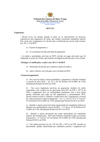S            R
                        Tribunal da Comarca do Baixo Vouga
                            Juízo de Família e Menores de Aveiro
                                Trabalho realizado pelo José Ribau
                                        Escrivão Adjunto


                                          MULTAS

Explanação:

      - Deverá ter-se em atenção quando as parte ou os intervenientes no processo,
      responsáveis pelo pagamento da multa, não tenham constituído mandatário judicial.
      Pois, neste caso o pagamento só é devido após a notificação por escrito onde constem:
      (art. 28º, nº 3 do RCP

              a) – O prazo de pagamento; e

              b) – As cominações devidas pela falta do pagamento

      - As multas e penalidades, previstas no RCP, deverão ser pagas pela parte que foi
      condenada, no prazo de 10 dias, após trânsito em julgado da decisão que as tiver fixado.

      - Há lugar a 2 notificações, a saber: (art. 28º nº 1 do RCP

              a) – Notificação da decisão que condenou a parte em multa; e

              b) – Após o trânsito, envio da guia, com a inclusão do DUC

      - Forma de pagamento:

              a) – Nos casos de multa e outras penalidades, o pagamento é efetuado mediante
              a emissão de Guia DUC – art. 21º e 26º da Portaria 419-A/2009, de 17/04,
              alterada pela Portaria 82/2012, de 29/03

              b) – Nos casos legalmente previstos de pagamento imediato de multa,
              consentâneo com a prática de ato processual (art.ss145º do CPC e 107º-A do
              CPP), o pagamento deve ser autoliquidado juntamente com a taxa justiça
              devida, utilizando para cada um dos pagamentos o correspondente DUC.
              Deverá remeter-se para o Tribunal o comprovativo dos 2 pagamentos, no prazo
              de 5 dias posteriores à data de pagamento – nºs 1 e 2 do art. 25º e nº 3 do art.º
              22º da Portaria 419-A/2009, de 17/04, alterada pela Portaria 82/2012, de 29/03.

              c) – Quando o sujeito processual esteja representado por mandatário judicial ou
              defensor, por autoliquidação, através de DUC – nº 2 do art. 25º da Portaria 419-
              A/2009, de 17/04, alterada pela Portaria 82/2012, de 29/03.

              d) – Quando o sujeito processual não esteja representado por mandatário
              judicial, são emitidas guias – DUC pelo tribunal e remetidas à parte ou às partes
              responsáveis – nº 3 do art.º 25º da Portaria 419-A/2009, de 17/04, alterada pela
              Portaria 82/2012, de 29/03.

              e) – Nas multas previstas nos art. 145º do CPC e 107º-A do CPP, incumbe ao
              apresentante, quando representado por mandatário judicial, o pagamento por
 