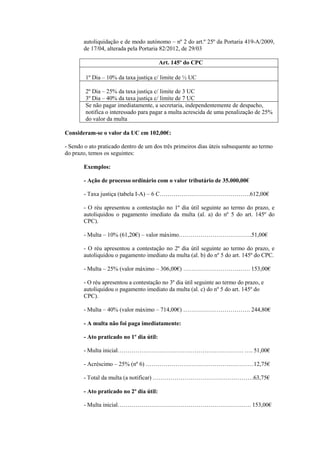 autoliquidação e de modo autónomo – nº 2 do art.º 25º da Portaria 419-A/2009,
       de 17/04, alterada pela Portaria 82/2012, de 29/03

                                         Art. 145º do CPC

        1º Dia – 10% da taxa justiça c/ limite de ½ UC

        2º Dia – 25% da taxa justiça c/ limite de 3 UC
        3º Dia – 40% da taxa justiça c/ limite de 7 UC
        Se não pagar imediatamente, a secretaria, independentemente de despacho,
        notifica o interessado para pagar a multa acrescida de uma penalização de 25%
        do valor da multa

Consideram-se o valor da UC em 102,00€:

- Sendo o ato praticado dentro de um dos três primeiros dias úteis subsequente ao termo
do prazo, temos os seguintes:

       Exemplos:

       - Ação de processo ordinário com o valor tributário de 35.000,00€

       - Taxa justiça (tabela I-A) – 6 C……………………………………….612,00€

       - O réu apresentou a contestação no 1º dia útil seguinte ao termo do prazo, e
       autoliquidou o pagamento imediato da multa (al. a) do nº 5 do art. 145º do
       CPC).

       - Multa – 10% (61,20€) – valor máximo……………………………….51,00€

       - O réu apresentou a contestação no 2º dia útil seguinte ao termo do prazo, e
       autoliquidou o pagamento imediato da multa (al. b) do nº 5 do art. 145º do CPC.

       - Multa – 25% (valor máximo – 306,00€) ……………………………. 153,00€

       - O réu apresentou a contestação no 3º dia útil seguinte ao termo do prazo, e
       autoliquidou o pagamento imediato da multa (al. c) do nº 5 do art. 145º do
       CPC).

       - Multa – 40% (valor máximo – 714,00€) ……………………………. 244,80€

       - A multa não foi paga imediatamente:

       - Ato praticado no 1º dia útil:

       - Multa inicial………………………………………………………. …. 51,00€

       - Acréscimo – 25% (nº 6) …………………………………….…………12,75€

       - Total da multa (a notificar) ……………………………………………63,75€

       - Ato praticado no 2º dia útil:

       - Multa inicial……………………………………………………….…. 153,00€
 