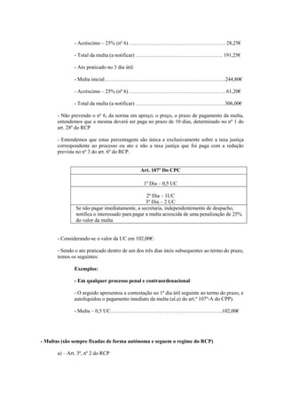 - Acréscimo – 25% (nº 6) ………………………………………………. 28,25€

               - Total da multa (a notificar) ………………………………….………. 191,25€

               - Ato praticado no 3 dia útil:

               - Multa inicial……………………………………………………………244,80€

               - Acréscimo – 25% (nº 6) ………………………………………………. 61,20€

               - Total da multa (a notificar) ……………………………………………306,00€

       - Não prevendo o nº 6, da norma em apreço, o preço, o prazo de pagamento da multa,
       entendemos que a mesma deverá ser paga no prazo de 10 dias, determinado no nº 1 do
       art. 28º do RCP

       - Entendemos que estas percentagens são única e exclusivamente sobre a taxa justiça
       correspondente ao processo ou ato e não a taxa justiça que foi paga com a redução
       prevista no nº 3 do art. 6º do RCP.


                                                Art. 107º Do CPC

                                                 1º Dia – 0,5 UC

                                                 2º Dia – 1UC
                                                 3º Dia – 2 UC
               Se não pagar imediatamente, a secretaria, independentemente de despacho,
               notifica o interessado para pagar a multa acrescida de uma penalização de 25%
               do valor da multa


       - Considerando-se o valor da UC em 102,00€:

       - Sendo o ato praticado dentro de um dos três dias úteis subsequentes ao termo do prazo,
       temos os seguintes:

               Exemplos:

               - Em qualquer processo penal e contraordenacional:

               - O arguido apresentou a contestação no 1º dia útil seguinte ao termo do prazo, e
               autoliquidou o pagamento imediato da multa (al.a) do art.º 107º-A do CPP).

               - Multa – 0,5 UC……………………………………………………….102,00€




- Multas (são sempre fixadas de forma autónoma e seguem o regime do RCP)

       a) – Art. 3º, nº 2 do RCP
 