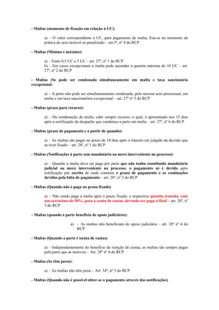 - Multas (momento de fixação em relação à UC):

       a) – O valor correspondente à UC, para pagamento de multa, fixa-se no momento da
       prática do acto taxável ou penalizado – art.5º, nº 4 do RCP

- Multas (Mínimo e máximo):

       a) – Entre 0,5 UC e 5 UC – art. 27º, nº 1 do RCP
       b) – Em casos excepcionais a multa pode ascender a quantia máxima de 10 UC – art.
       27º, nº 2 do RCP

- Multas (Se pode ser condenada simultaneamente em multa e taxa sancionária
excepcional:

       a) – A parte não pode ser simultaneamente condenada, pelo mesmo acto processual, em
       multa e em taxa sancionatória excepcional – art. 27º nº 5 do RCP

- Multas (prazo para recurso):

       a) – Da condenação da multa, cabe sempre recurso, o qual, é apresentado nos 15 dias
       após a notificação do despacho que condenou a parte em multa – art. 27º, nº 6 do RCP

- Multas (prazo de pagamento e a partir de quando):

       a) – As multas são pagas no prazo de 10 dias após o trânsito em julgado da decisão que
       as tiver fixado – art. 28º, nº 1 do RCP

- Multas (Notificações à parte sem mandatário ou mero interveniente no processo)

       a) – Quando a multa deva ser paga por parte que não tenha constituído mandatário
       judicial ou mero interveniente no processo, o pagamento só é devido após
       notificação por escrito de onde constem o prazo de pagamento e as cominações
       devidas pela falta de pagamento – art. 28º, nº 2 do RCP

- Multas (Quando não é paga no prazo fixado)

       a) – Não sendo paga a multa após o prazo fixado, a respectiva quantia transita, com
       um acréscimo de 50%, para a conta de custas, devendo ser paga a final – art. 28º, nº
       3 do RCP

- Multas (quando a parte beneficia de apoio judiciário):

                      a) – As multas não beneficiam do apoio judiciário – art. 28º nº 4 do
                         RCP

- Multas (Quando a parte é isenta de custas)

       a) – Independentemente do benefício de isenção de custas, as multas são sempre pagas
       pela parte que as motivou – Art. 28º nº 4 do RCP

- Multas (Se têm juros):

       a) – As multas não têm juros – Art. 34º, nº 3 do RCP

- Multas (Quando não é possível obter-se o pagamento através das notificações)
 