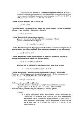 a) – Quando existe bens penhoráveis é entregue certidão da liquidação de multa (a
        certidão de liquidação, juntamente com a sentença transitada em julgado, constitui titulo
        executivo quanto à totalidade das quantias aí discriminadas – art. 35º, nº 2 do RCP) ao
        MºPº, para efeitos executivos – art. 35º nº 1, 4 do RCP

- Multas (actos praticados 1º dia; 2º dia e 3º dia)

        a) – Art. 145º do CPC

- Multas (Quando o responsável pela multa, tem algum deposito à ordem de qualquer
tribunal – o que pode fazer – Pagamento voluntario)

        a) – Art. 32º nº 4 do RCP

- Multas (Pagamento de multa voluntariamente –
       Quando o responsável tem algum depósito em qualquer tribunal
       Quando não é suficiente esse depósito

                         a) – Art. 32º nº 4/5 do RCP

- Multas (Quando o responsável pelo pagamento da multa se encontra em cumprimento de
pena ou medida privativa de liberdade, o que pode fazer – e quando ele não se interessa)

        a) – Art. 32º nº 6/7 do RCP

- Multas (Quando não pagam voluntariamente da multa, e o responsável tem bens ou
quantias depositadas no Tribunal – Direito de retenção)

        a) – Art. 34º nº 1 al. a), b), c), d) do RCP

        -Qual a ordem de prioridade de o Tribunal se fazer pagar pelas mesmas

                a) – Art. 34º nº 2 al. a), b), c), d) e nº 4 do RCP

- Multas (Quando não é possível o pagamento da multa – Reforma e Reclamação,
Pagamento voluntario, pagamento faseado e incumprimento e direito de retenção nos
termos dos art.s 31º, 32º, 33º, 34º todos do RCP – Execução)

        a) – Art. 35º nºs 1, 4 do RCP

Multas e outras penalidades (fixação)
      - As multas e outras penalidades são sempre fixadas de forma autónoma e
      seguem o regime do RCP (Lei 7/2012 de 13/02) – Art.º 3º do RCP
Multas e outras penalidades (Qual o regime de custas a aplicar)

        Exemplo:
                a) – Numa determinada acção administrativa comum, instaurada em
                   11-07-2008, foi aplicada uma multa ou uma taxa sancionatória
                   excepcional (já na vigência da actual redacção), a 29-03-2012. O
                   RCP aplica-se a esta multa e a outras penalidades, na redacção que
                   lhe é dada pela Lei nº 7/2012, de 13/02 – nº 3 do art.º 8º da
                   mencionada Lei.
 