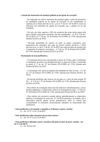- Calculo dos honorários do mandato judicial ou do agente de execução:

               - Na indicação em rubrica autónoma das quantias pagas a titulo de honorários
               do mandatário judicial ou de agente de execução só são consideradas as
               quantias até ao limite previsto na al. c), do nº 3º do art.º 26º do RCP, exceto as
               referentes aos honorários de agente de execução, que o podem ser na sua
               totalidade.

               - Ou seja, um valor superior a 50% do somatório das taxas justiça pagas pela
               parte vencida e pela parte vencedora, não são considerados – al. d) nº 3 do art.º
               26º do RCP e nº 1º do art. 32º da Portaria 419-A/2009, de 17/04, alterada pela
               Portaria 82/2012, de 29/03.

               - Havendo pluralidade de sujeitos na parte ou partes vencedoras, para
               apuramento dos montantes que cada um deverá receber, divide-se o limite
               previsto na al. c), do nº 3 do art. 26º do RCP, por cada um deles de acordo com
               a proporção do respetivo vencimento – nº 2 do art. 32º da Portaria 419-A/2009,
               de 17/04, alterada pela Portaria 82/2012, de 29/03.

       - Reclamação da nota justificativa;

               - A reclamação desta nota é presenteada no prazo de 10 dias, após a notificação
               à contraparte, devendo a ser decidida pelo juiz, no prazo de 10 dias, e notificada
               às partes nº 1º do art. 33º da Portaria 419-A/2009, de 17/04, alterada pela
               Portaria 82/2012, de 29/03.

               - A reclamação está sujeita ao depósito da totalidade do valor da nota – nº 2 do
               art. 33º da Portaria 419-A/2009, de 17/04, alterada pela Portaria 82/2012, de
               29/03.

               - Da decisão proferida cabe recurso em um grau se o valor da nota exceder 50
               UC – nº 3 do art.º 33º da Portaria 419-A/2009, de 17/04, alterada pela Portaria
               82/2012, de 29/03.

               - Para efeitos de reclamação desta nota são aplicáveis subsidiariamente, com as
               devidas adaptações, as disposições relativas à reclamação da conta – nº 4 do art.
               33º da Portaria 419-A/2009, de 17/04, alterada pela Portaria 82/2012, de 29/03.

               - Pese embora este normativo mandar aplicar subsidiariamente as disposições
               relativas à reclamação da conta (art. 31º do RCP) pensamos, no entanto, que o
               funcionário judicial apenas deverá pronunciar-se sobre os valores que
               eventualmente se encontrem incorretamente indicados na mencionada nota
               justificativa.

- Nota justificativa (Até quando é remetida ao Tribunal e à parte vencida)
        a) – Art. 25º nº 1 e art. 26 do RCP

- Nota Justificativa (Que elementos devem nela constar)
        a) – Art. 25º nº 2 e art. 26 do RCP

- Nota justificativa (Quando a parte vencedora não pode receber da parte vencida – art.
26º nº 2 do RCP)
        a) – Art. 454 do CPC
 