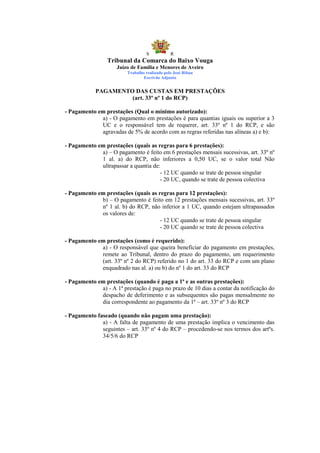S            R
                 Tribunal da Comarca do Baixo Vouga
                     Juízo de Família e Menores de Aveiro
                         Trabalho realizado pelo José Ribau
                                 Escrivão Adjunto


            PAGAMENTO DAS CUSTAS EM PRESTAÇÕES
                     (art. 33º nº 1 do RCP)

- Pagamento em prestações (Qual o mínimo autorizado):
             a) - O pagamento em prestações é para quantias iguais ou superior a 3
             UC e o responsável tem de requerer, art. 33º nº 1 do RCP, e são
             agravadas de 5% de acordo com as regras referidas nas alíneas a) e b):

- Pagamento em prestações (quais as regras para 6 prestações):
             a) – O pagamento é feito em 6 prestações mensais sucessivas, art. 33º nº
             1 al. a) do RCP, não inferiores a 0,50 UC, se o valor total Não
             ultrapassar a quantia de:
                                      - 12 UC quando se trate de pessoa singular
                                      - 20 UC, quando se trate de pessoa colectiva

- Pagamento em prestações (quais as regras para 12 prestações):
             b) – O pagamento é feito em 12 prestações mensais sucessivas, art. 33º
             nº 1 al. b) do RCP, não inferior a 1 UC, quando estejam ultrapassados
             os valores de:
                                     - 12 UC quando se trate de pessoa singular
                                     - 20 UC quando se trate de pessoa colectiva

- Pagamento em prestações (como é requerido):
             a) - O responsável que queira beneficiar do pagamento em prestações,
             remete ao Tribunal, dentro do prazo do pagamento, um requerimento
             (art. 33º nº 2 do RCP) referido no 1 do art. 33 do RCP e com um plano
             enquadrado nas al. a) ou b) do nº 1 do art. 33 do RCP

- Pagamento em prestações (quando é paga a 1ª e as outras prestações):
             a) - A 1ª prestação é paga no prazo de 10 dias a contar da notificação do
             despacho de deferimento e as subsequentes são pagas mensalmente no
             dia correspondente ao pagamento da 1ª – art. 33º nº 3 do RCP

- Pagamento faseado (quando não pagam uma prestação):
              a) - A falta de pagamento de uma prestação implica o vencimento das
              seguintes – art. 33º nº 4 do RCP – procedendo-se nos termos dos artºs.
              34/5/6 do RCP
 
