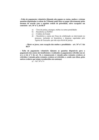 - Falta de pagamento voluntário (Quando não pagam as custas, multas e existam
quantias depositadas à ordem do Tribunal, pode fazer-se pagar directamente pelas
mesmas de acordo com a seguinte ordem de prioridade, salvo excepções em
contrário - art. 34º nº 2, do RCP

               a)   – Taxa de justiça, encargos, multas ou outras penalidades
               b)   – Reembolso ao IGFIEJ
               c)   – Créditos do Estado
               d)   – Reembolso a outras por força da colaboração ou intervenção no
                    processo, incluindo os honorários e despesas suportadas pelo
                    Agente de Execução, que não seja oficial de justiça

       - Meter os juros, com excepção das multas e penalidades – art. 34º nº 3 do
       RCP

- Falta de pagamento voluntário (Quanto as quantias disponíveis para o
pagamento das custas são insuficientes e realizados os pagamentos referidos nas al.
a) a c) do nº 2 do art. 34, o remanescente é rateado pelos restantes credores aí
referidos é rateado pelos restantes credores aí referidos, e, sendo caso disso, pelos
outros credores que sejam reconhecidos em sentença)
                a) – Art. 34º nº 4
 