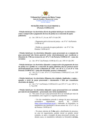 S            R
                  Tribunal da Comarca do Baixo Vouga
                       Juízo de Família e Menores de Aveiro
                           Trabalho realizado pelo José Ribau
                                   Escrivão Adjunto


                   PETIÇÕES POR VIA ELECTRONICA
                         (Portaria 114/08 de 6/2)

- Petição inicial por via electrónica (Envio da petição inicial por via electrónica –
como é comprovado o pagamento da taxa de justiça ou a concessão do apoio
judiciário)
                 a) – Art. 150º-A nº 3, 4 e art. 467º nº 4 do CPC

                         - Pagamento prévio da taxa de justiça – art. 8º nº 1 da Portaria
                         114/08 de 6/2

                         - Pedido ou concessão do apoio judiciário – art. 8º nº 2 da
                         Portaria 114/08 de 6/2

- Petição inicial por via electrónica (Quando a peça processual, ou o conjunto da
peça processual não forem possíveis enviar electronicamente por excederem a
dimensão de 3 Mb nos termos do art. 10º nº 1 da Portaria 114/08 de 6/2 – como são
enviados)
                a) – Art. 10º nº 2 da Portaria 114/08 de 6/2 e art. 150º nº 4 do CPC

- Petição inicial por via electrónica (Quando o comprovativo do pagamento da taxa
de justiça ou o pedido ou a concessão do apoio judiciário não for possível enviar
electronicamente por exceder a dimensão de 3 Mb – art. 10º nº 1, 2 e art. 8º nº 3 da
Portaria 114/08 de 6/2 - como são efectuados, prazos e cominações)
                 a) – Art. 8º nº 3 e art. 10º nº 3 e 4 da Portaria 114/08 de 6/2 e art. 150º
                 nº 4 do CPC

- Petição inicial por via electrónica (Dispensa dos originais, duplicados e copias –
quando o envio de peças processuais e documentos é feito por transmissão
electrónica de dados)
                a) – Art. 3º nº 1 da Portaria 114/08 de 6/2 e art.152º nº 7 e art. 150º nº 1,
                3, 7 do CPC

- Petição inicial por via electrónica (Quando a peça processual deva ser assinada
por mais de um mandatário – procuração com vários mandatários)
                a) – Nos casos em que a peça processual deva ser assinada por mais de
                um mandatário, deve seguir-se o seguinte procedimento:

                         - Um dos mandatários procede à entrega da peça processual,
                         assinando-a         digitalmente      através     do     CITIUS
                         (http://citius.tribunaisnet.mj.pt) e indicando, no formulário, os
                         mandatários que igualmente a devam assinar Art. 12º nº 1 al. a)
                         da Portaria 114/08 de 6/2

                         - No prazo máximo de 2 dias após a distribuição do processo,
                         no caso de requerimento, petição inicial ou petição inicial
                         conjunta, ou após a recepção da peça processual enviada, nos
                         demais casos, os mandatários indicados no formulário enviam,
 
