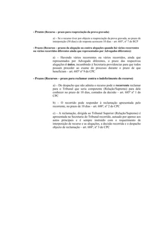 - Prazos (Recurso – prazo para reapreciação da prova gravada)

                a) – Se o recurso tiver por objecto a reapreciação da prova gravada, ao prazo de
                interposição (30 dias) e de resposta acrescem 10 dias – art. 685º, nº 7 do RCP

- Prazos (Recursos – prazos da alegação ou contra alegações quando há vários recorrentes
ou vários recorridos diferentes ainda que representados por Advogados diferentes):

                a) – Havendo vários recorrentes ou vários recorridos, ainda que
                representados por Advogado diferentes, o prazo das respectivas
                alegações é único, incumbindo à Secretaria providenciar para que todos
                possam proceder ao exame do processo durante o prazo de que
                beneficiam – art. 685º nº 9 do CPC

- Prazos (Recursos – prazo para reclamar contra o indeferimento do recurso)

                a) – Do despacho que não admita o recurso pode o recorrente reclamar
                para o Tribunal que seria competente (Relação/Supremo) para dele
                conhecer no prazo de 10 dias, contados da decisão – art. 685º nº 1 do
                CPC

                b) – O recorrido pode responder à reclamação apresentada pelo
                recorrente, no prazo de 10 dias – art. 688º, nº 2 do CPC

                c) – A reclamação, dirigida ao Tribunal Superior (Relação/Supremo) é
                apresentada na Secretaria do Tribunal recorrido, autuado por apenso aos
                autos principais e é sempre instruído com o requerimento de
                interposição de recurso e as alegações, a decisão recorrida e o despacho
                objecto de reclamação – art. 688º, nº 3 do CPC
 