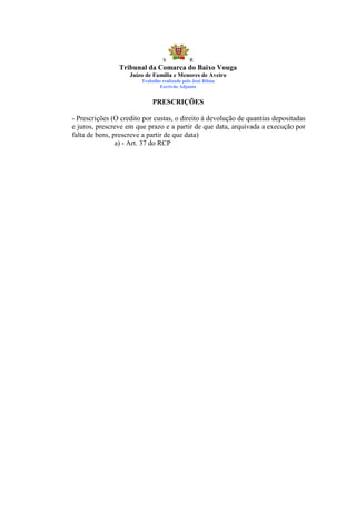 S            R
                Tribunal da Comarca do Baixo Vouga
                    Juízo de Família e Menores de Aveiro
                        Trabalho realizado pelo José Ribau
                                Escrivão Adjunto


                             PRESCRIÇÕES

- Prescrições (O credito por custas, o direito à devolução de quantias depositadas
e juros, prescreve em que prazo e a partir de que data, arquivada a execução por
falta de bens, prescreve a partir de que data)
                a) - Art. 37 do RCP
 