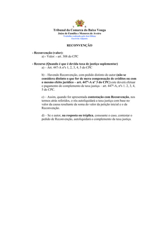 S            R
                Tribunal da Comarca do Baixo Vouga
                   Juízo de Família e Menores de Aveiro
                        Trabalho realizado pelo José Ribau
                                Escrivão Adjunto


                           RECONVENÇÃO

- Reconvenção (valor):
      a) - Valor: - art. 308 do CPC

- Recurso (Quando é que é devida taxa de justiça suplementar)
      a) – Art. 447-A nºs 1, 2, 3, 4, 5 do CPC

       b) – Havendo Reconvenção, com pedido distinto do autor (não se
       considera distinto o que for de mera compensação de créditos ou com
       o mesmo efeito jurídico – art. 447º-A nº 3 do CPC) este deverá efetuar
       o pagamento do complemento de taxa justiça – art. 447º-A, nºs 1. 2, 3, 4,
       5 do CPC.

       c) – Assim, quando for apresentada contestação com Reconvenção, nos
       termos atrás referidos, o réu autoliquidará a taxa justiça com base no
       valor da causa resultante da soma do valor da petição inicial e o da
       Reconvenção.

       d) – Se o autor, na resposta ou tréplica, consoante o caso, contestar o
       pedido de Reconvenção, autoliquidará o complemento da taxa justiça.
 