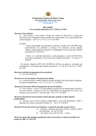 S            R
                          Tribunal da Comarca do Baixo Vouga
                              Juízo de Família e Menores de Aveiro
                                  Trabalho realizado pelo José Ribau
                                          Escrivão Adjunto


                                      RECURSOS
                      (Nova redação dada pela Lei nº 7/2012, de 13/02)

- Recursos (Taxa justiça):
       a) – Nos recursos a taxa justiça é fixada nos termos da tabela I-B e é paga pelo
       recorrente com as alegações e pelo recorrido que contra-alegue, com a apresentação das
       contra-alegações – art. 6º nº 2, 7º nº 2 e 12º nº 2 do RCP

        Exemplo:
              - Numa determinada ação declarativa ordinária, iniciada em 22-04-2009 onde,
              posteriormente, foi proferida a sentença. Foi interposto recurso daquela
              sentença, apresentadas as alegações e autoliquidada a taxa justiça pelo impulso
              processual em 15-03-2012.

                - Porém, se o recorrido apresentar as contra-alegações, a partir de 29-03-2012,
                já terá que autoliquidar a taxa justiça pelo impulso processual – nº 2 do art.º 7º
                do RCP.

        - Na anterior redação do RCP (DL 34/2008 de 26/02)), era apenas o recorrente que
        autoliquidava a taxa justiça pelo impulso processual – nº 3 do art. 8º da Lei nº 7/2012,
        de 13/02

- Recursos (omissão do pagamento da taxa justiça)
       a) – Art. 685º-D do CPC

- Recursos (A taxa de justiça é fixada por que tabela)
       a) - A taxa de justiça é sempre fixada nos termos da tabela 1-B, que faz parte integrante
       do presente Regulamento – art. 6º, nº 2 e art. 7º nº 2 do RCP:

- Recursos (Valor para efeitos de pagamento de taxa de justiça)
       a) – Nos recursos, o valor é o da Sucumbência quando esta for determinada, devendo o
       recorrente indicar o respectivo valor no requerimento de interposição do recurso; nos
       restantes casos, prevalece o valor da acção – Art. 12º nº 2 do RCP

- Recursos (Fixação da taxa de justiça a final, pelo juiz, quando revelem especial
complexidade)
       a) – Recursos que revelem especial complexidade o Juiz pode determinar a final, a
       aplicação dos valores constantes da tabela 1-C – art. 6º, nº 5 do RCP.

- Recursos (Prazo dos recursos de sentenças - a partir de que data o prazo corre):
                             a) - Sentença e despacho decisórios 30 dias e conta-se a partir
                                  da notificação – art. 685º do CPC
                             b) – No âmbito do art. 691º do CPC – 15 dias

- Recursos (prazo das alegações quando há vários recorrentes ou vários recorridos e do
exame) art. 685º, nº 9 do CPC
 