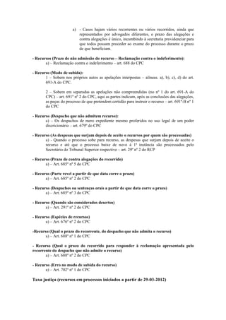 a) - Casos hajam vários recorrentes ou vários recorridos, ainda que
                          representados por advogados diferentes, o prazo das alegações e
                          contra alegações é único, incumbindo à secretaria providenciar para
                          que todos possam proceder ao exame do processo durante o prazo
                          de que beneficiam.

- Recursos (Prazo de não admissão do recurso – Reclamação contra o indeferimento):
       a) – Reclamação contra o indeferimento – art. 688 do CPC

- Recurso (Modo de subida):
       1 – Sobem nos próprios autos as apelações interpostas – alíneas. a), b), c), d) do art.
       691-A do CPC.

       2 – Sobem em separadas as apelações não compreendidas (no nº 1 do art. 691-A do
       CPC) – art. 691º nº 2 do CPC, aqui as partes indicam, após as conclusões das alegações,
       as peças do processo de que pretendem certidão para instruir o recurso – art. 691º-B nº 1
       do CPC

- Recurso (Despacho que não admitem recurso):
       a) – Os despachos de mero expediente mesmo proferidos no uso legal de um poder
       discricionário – art. 679º do CPC

- Recurso (As despesas que surjam depois de aceite o recursos por quem são processadas)
       a) - Quando o processo sobe para recurso, as despesas que surjam depois de aceite o
       recurso e até que o processo baixe de novo à 1ª instância são processados pelo
       Secretário do Tribunal Superior respectivo – art. 29º nº 2 do RCP

- Recurso (Prazo de contra alegações do recorrido)
       a) – Art. 685º nº 5 do CPC

- Recurso (Parte revel a partir de que data corre o prazo)
       a) – Art. 685º nº 2 do CPC

- Recurso (Despachos ou sentenças orais a partir de que data corre o prazo)
       a) – Art. 685º nº 3 do CPC

- Recurso (Quando são considerados desertos)
       a) – Art. 291º nº 2 do CPC

- Recurso (Espécies de recursos)
       a) – Art. 676º nº 2 do CPC

-Recurso (Qual o prazo do recorrente, do despacho que não admita o recurso)
       a) – Art. 688º nº 1 do CPC

- Recurso (Qual o prazo do recorrido para responder à reclamação apresentada pelo
recorrente do despacho que não admite o recurso)
       a) – Art. 688º nº 2 do CPC

- Recurso (Erro no modo de subida do recurso)
       a) – Art. 702º nº 1 do CPC

Taxa justiça (recursos em processos iniciados a partir de 29-03-2012)
 