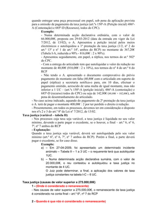 quando entregar uma peça processual em papel, sob pena da aplicação prevista
      para a omissão de pagamento da taxa justiça (art.ºs 150º-A (Petição inicial) 486º-
      A (Contestação) e 685º-D (Recursos), todos do CPC).
              Exemplo:
              - Numa determinada acção declarativa ordinária, com o valor de
              66.000,00€, proposta em 29-03-2012 (data da entrada em vigor da Lei
              7/2012, de 13/02), o A. Apresentou a petição inicial pelos meios
              electrónicos e autoliquidou a 1ª prestação da taxa justiça (1/2, nº 2 do
              art.º 13º e nº 1 do art.º 14º, ambos do RCP) no montante de 367,20€
              (Tabela I-A, reduzida a 90% - 816,00€ : 2 x 90%).
              - Apresentou seguidamente, em papel, a réplica, nos termos do at.º 502º
              do CPC.
              - Com a entrega do articulado tem que autoliquidar o valor da redução no
              montante de 40,80€ (816,00€ : 2 x 10%), nos termos do nº 4 do art.º 6 do
              RCP
              - Não tendo o A. apresentado o documento comprovativo do prévio
              pagamento do montante em falta (40,80€ com o articulado em suporte de
              papel (réplica) a secretaria notifica-o para, em 10 dias, efectuar o
              pagamento omitido, acrescido de uma multa de igual montante, mas não
              inferior a 1 UC – (art.ºs 150º-A (petição inicial), 486º-A (contestação) e
              685º-D (recurso) todos do CPC) ou seja de 142,80€ (40,80€ + 102,00€), sob
              pena de desentranhamento do articulado.
      - No caso acima indicado, aquando do pagamento da 2ª prestação da taxa justiça
      o A. terá de pagar o montante 408,00€ : 2 por ter perdido o direito à redução.
      - Presentemente, em todos os processos, devemos ter em consideração o disposto
      nos nºs 2 e 3 do art.º 8º da Lei nº 7/2012, de 13/02.
Taxa justiça (variável – tabela II)
      - Nos processos cuja taxa seja variável, a taxa justiça é liquidada no seu valor
      mínimo, devendo a parte pagar o excedente, se o houver, a final – art.º 6, nº 6,
      7º, nº 7 ambos do RCP
      - Explanação:
      Quando a taxa justiça seja variável, deverá ser autoliquidada pelo seu valor
      mínimo (art.º 6º, nº 6, 7º, nº 7 ambos do RCP). Porém a final, a parte deverá
      pagar o excedente, se for caso disso.
              Exemplo:
              a) – Em 27-04-2009, foi apresentado um determinado incidente
                 anómalo – Tabela II – 1 a 3 UC – o requerente terá qua autoliquidar
                 1UC.
              b) – Numa determinada acção declarativa sumária, com o valor de
                 20.000,00€, o reu contestou e autoliquidou a taxa justiça no
                 montante de 4 UC.
                 O Juiz pode determinar, a final, a aplicação dos valores de taxa
                 justiça constantes na tabela I-C – 6 UC.

Taxa justiça (causas de valor superior a 275.000,00€)
       1 - (Onde é considerado o remanescente)
       - Nas causas de valor superior a 275.000,00€, o remanescente da taxa justiça
       é considerado na conta final – art.º 6º, nº 7 do RCP

       2 - Quando é que não é considerado o remanescente)
 