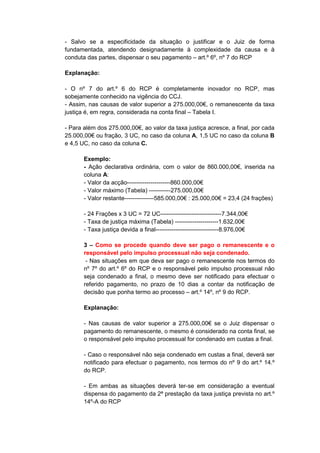 - Salvo se a especificidade da situação o justificar e o Juiz de forma
fundamentada, atendendo designadamente à complexidade da causa e à
conduta das partes, dispensar o seu pagamento – art.º 6º, nº 7 do RCP

Explanação:

- O nº 7 do art.º 6 do RCP é completamente inovador no RCP, mas
sobejamente conhecido na vigência do CCJ.
- Assim, nas causas de valor superior a 275.000,00€, o remanescente da taxa
justiça é, em regra, considerada na conta final – Tabela I.

- Para além dos 275.000,00€, ao valor da taxa justiça acresce, a final, por cada
25.000,00€ ou fração, 3 UC, no caso da coluna A, 1,5 UC no caso da coluna B
e 4,5 UC, no caso da coluna C.

       Exemplo:
       - Ação declarativa ordinária, com o valor de 860.000,00€, inserida na
       coluna A:
       - Valor da acção----------------------860.000,00€
       - Valor máximo (Tabela) -----------275.000,00€
       - Valor restante---------------585.000,00€ : 25.000,00€ = 23,4 (24 frações)

       - 24 Frações x 3 UC = 72 UC-------------------------------7.344,00€
       - Taxa de justiça máxima (Tabela) ----------------------1.632,00€
       - Taxa justiça devida a final--------------------------------8.976,00€

       3 – Como se procede quando deve ser pago o remanescente e o
       responsável pelo impulso processual não seja condenado.
        - Nas situações em que deva ser pago o remanescente nos termos do
       nº 7º do art.º 6º do RCP e o responsável pelo impulso processual não
       seja condenado a final, o mesmo deve ser notificado para efectuar o
       referido pagamento, no prazo de 10 dias a contar da notificação de
       decisão que ponha termo ao processo – art.º 14º, nº 9 do RCP.

       Explanação:

       - Nas causas de valor superior a 275.000,00€ se o Juiz dispensar o
       pagamento do remanescente, o mesmo é considerado na conta final, se
       o responsável pelo impulso processual for condenado em custas a final.

       - Caso o responsável não seja condenado em custas a final, deverá ser
       notificado para efectuar o pagamento, nos termos do nº 9 do art.º 14.º
       do RCP.

       - Em ambas as situações deverá ter-se em consideração a eventual
       dispensa do pagamento da 2ª prestação da taxa justiça prevista no art.º
       14º-A do RCP
 