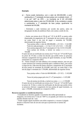Exemplo:

              a) – Numa acção declarativa, com o valor de 400.000,00€, o autor
                 autoliquidou a 1ª prestação da taxa justiça com a petição inicial – nº
                 3 do art.º 467º do CPC – no montante de 8 UC (813,00€)
                 determinada sobre o valor de 275.000,00€. O réu contestou a acção
                 e autoliquidou a 1ª prestação da taxa justiça, igualmente no
                 montante de 816,00€.

                  - Entretanto a ação terminou por acordo das partes, antes da
                  designação da data da audiência final, com custas a cardo do réu.


                  - Assim, nos termos da al. D) do art.º 14º-A do RCP, as partes estão
                  dispensadas do pagamento da 2ª prestação da taxa justiça, pelo que,
                  na conta final, o réu terá de pagar o montante de 765,00€,
                  determinado da seguinte forma:
                      Taxa justiça sobre o valor de 400.000,00€--- (31 UC) – 3.162.00€
                      Valor de cada prestação---- (1/2 de 31 UC (15,5 UC) – 1.581,00€
                      Taxa justiça paga pelo réu (1ª prestação) (1/2 de 16 UC) 816,00€
                      Taxa justiça em divida, a incluir na conta----------------------
                  765,00€
              O autor deverá ser notificado nos termos do nº 9 do art.º 14º do RCP para
              no prazo de 10 dias a contar da decisão que ponha termo ao processo
              efectuar o pagamento da taxa justiça de igual montante, ou seja 765,00€,
              remetendo-se o respectivo DUC
              b) – Numa situação em tudo idêntica à do exemplo anterior, mas em que
              a ação terminou por sentença proferida após a audiência final, com custas
              a cargo do réu, cada uma das partes efectuou o pagamento da 2ª prestação
              da taxa justiça no montante de 816,00€, pelo que, na conta final, o réu
              terá de pagar o montante de 1.530,00€, determinado da seguinte forma:

                     Taxa justiça sobre o Valor de 400.000,00€--- (31 UC) – 3.162,00€

                     Taxas de justiça pagas pelo réu (1ª e 2ª prestações) ---1.632,00€

                      Taxa de justiça em dívida, a incluir na conta-----------1.530,00€
              O autor deverá ser notificado nos termos do nº 9 do art.º 14º do RCP para
              no prazo de 10 dias a contar da notificação da decisão que ponha termo
              ao processo efectuar o pagamento da taxa justiça de igual montante, ou
              seja, 1.530,00€, remetendo-se o respectivo DUC.

Recursos (quando se consideram desertos)
      - Consideram-se desertos quando o recorrente não tenha apresentado as
      alegações, nos termos do nº 2 do art.º 684º-A, ou quando, por inércia sua estejam
      parados durante mais de 1 ano.
      - Tendo surgido algum incidente com efeito suspensivo, o recurso é julgado
      deserto se decorrer mais de um ano sem que se promovam os termos do
      incidente.
 