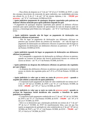 - Para efeitos do disposto no nº 2 do art.º 36º d Lei nº 34/2004, de 29/07, o valor
dos encargos decorrentes da concessão de apoio judiciário, nas modalidades previstas
nas alíneas b), c), f) do nº 1 do art.º 16º do mesmo diploma, é de – 150,00€ por
processo – art.º 8º nº 1 da Portaria 10/2008 de 03/01.
- Apoio judiciário (pagamento de quaisquer despesas suportadas pelo patrono ou
defensor oficioso nomeado para apoio judiciário depende de quê)
- O pagamento de quaisquer despesas suportadas pelo patrono ou defensor oficioso
nomeado para apoio judiciário depende da apresentação de nota de despesas junto do
processo, a homologar pela Ordem dos Advogados – art.º 8º nº 3 da Portaria 10/2008 de
03/01.

- Apoio judiciário (quando não há lugar ao pagamento de deslocações aos
defensores oficiosos ou patronos)
      - Não há lugar ao pagamento de deslocações aos defensores oficiosos ou
      patronos que ocorram dentro da comarca de inscrições – art.º não há lugar ao
      pagamento de deslocações aos defensores oficiosos ou patronos) não há lugar ao
      pagamento de deslocações aos defensores oficiosos ou patronos) – art.º 8º nº 4
      da Portaria 10/2008 de 03/01.

- Apoio judiciário (quando há lugar ao pagamento de deslocações aos defensores
oficiosos ou patronos)
       - Só é assegurado o pagamento de deslocações ao defensor oficioso ou patrono,
       quando na comarca de destino não houver profissional forense no sistema de
       acesso ao direito – art.º 8º, nº 5 da Portaria 10/2008, de 03/01.

- Apoio judiciário (as despesas dos defensores oficiosos ou patronos são reguladas
por que artigos)
      - As despesas dos defensores oficiosos ou patronos que participam no sistema de
      acesso ao direito são reguladas pelos art.ºs 8ª-A a 8º-D da Portaria 10/2008, de
      03/01.

- Apoio judiciário (o valor que se mete na conta do processo penal – quando o
arguido não solicita a concessão do apoio judiciário)
      - É responsável pelo pagamento do triplo do valor estabelecido nos termos do nº
      2 do art.º 36º da Lei 34/2004, de 29/07 e art.º 8º, nº 1 da Portaria 10/2008, de
      03/01 – 450,00€ - art.º 39º, nº 7 da Lei 34/2008, de 29/07

- Apoio judiciário (o valor que se mete na conta do processo penal - quando os
serviços da Segurança Social decidirem não conceder o beneficio de apoio
judiciário ao arguido)
       - É responsável pelo pagamento estabelecido no nº 2 do art.º 36º da Lei 34/2004,
       de 29/07 e art.º 8º, nº 1 da Portaria 10/2008, de 03/01 – 150,00€ – art.º 39º, nº 8
       da Lei nº 34/2004, de 29/07.
       - Salvo se se demonstrar que a declaração proferida nos termos do nº 3 do art.º
       39º da Lei nº 34/2004, de 29/07 foi manifestamente falsa, caso em que fica
       sujeito ao pagamento do quíntuplo do valor estabelecido no nº do art.º 36º da Lei
       34/2004, de 29/07 e art.º 8º, nº 1 da Portaria 10/2008, de 03/01 – 750,00€ - art.º
       39º, nº 8 da Lei nº 34/2004, de 29/07.
 
