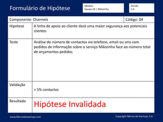 Componente: Channels Código: 04
Hipotese A linha de apoio ao cliente dará uma maior segurança aos potenciais
clientes
Teste Análise do número de contactos via telefone, email ou sms com
pedidos de informação sobre o serviço Mãozinha face ao número total
de orçamentos pedidos
Validação
> 5% contactos
Resultado
Hipótese Invalidada
www.fabricadestartups.com Copyright Fábrica de Startups, S.A.
Formulário de Hipótese
Modelo
Equipa 18 | Mãozinha
Versão
1.0
 