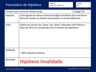 Componente: Costumer Relationships Código: 03
Hipotese A divulgação de notícias através da página Facebook será uma forma
eficaz de manter os clientes interessados no serviço Mãozinha
Teste Análise ao número de "views" aos "posts“ colocados entre Março e
Maio de 2013 em comparação com o número de seguidores
Validação
> 50% respostas positivas
Resultado
Hipótese Invalidada
www.fabricadestartups.com Copyright Fábrica de Startups, S.A.
Formulário de Hipótese
Modelo
Equipa 18 | Mãozinha
Versão
1.0
 