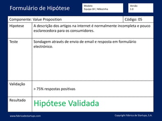 Componente: Value Proposition Código: 05
Hipotese A descrição dos artigos na internet é normalmente incompleta e pouco
esclarecedora para os consumidores.
Teste Sondagem através de envio de email e resposta em formulário
electrónico.
Validação
> 75% respostas positivas
Resultado
Hipótese Validada
www.fabricadestartups.com Copyright Fábrica de Startups, S.A.
Formulário de Hipótese
Modelo
Equipa 18 | Mãozinha
Versão
1.0
 