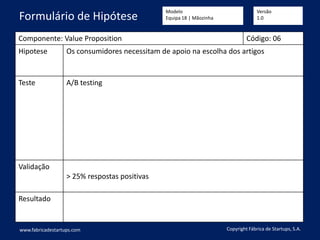 Componente: Value Proposition Código: 06
Hipotese Os consumidores necessitam de apoio na escolha dos artigos
Teste A/B testing
Validação
> 25% respostas positivas
Resultado
www.fabricadestartups.com Copyright Fábrica de Startups, S.A.
Formulário de Hipótese
Modelo
Equipa 18 | Mãozinha
Versão
1.0
 