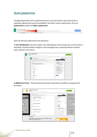Carlos Pinheiro, 2015
10
A Google disponibiliza vários suplementos para os seus formulários, que automatizam e
expandem algumas das suas funcionalidades. Para obter instalar suplementos, clicar em
Suplementos e depois em Obter suplementos.
Estes são dois dos suplementos mais populares:
1. Form Notifications: Permite receber uma notificação por email sempre que um formulário é
submetido. Permite também configurar uma mensagem que é automaticamente enviada a
quem submete o formulário.
2. g(Math) for Forms – Permite adicionar fórmulas matemáticas e gráficos às perguntas do
formulário.
 