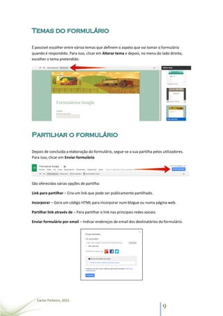 Carlos Pinheiro, 2015
9
É possível escolher entre vários temas que definem o aspeto que vai tomar o formulário
quando é respondido. Para isso, clicar em Alterar tema e depois, no menu do lado direito,
escolher o tema pretendido:
Depois de concluída a elaboração do formulário, segue-se a sua partilha pelos utilizadores.
Para isso, clicar em Enviar formulário
São oferecidas várias opções de partilha:
Link para partilhar – Cria um link que pode ser publicamente partilhado.
Incorporar – Gera um código HTML para incorporar num blogue ou numa página web.
Partilhar link através de – Para partilhar o link nas principais redes sociais.
Enviar formulário por email – Indicar endereços de email dos destinatários do formulário.
 
